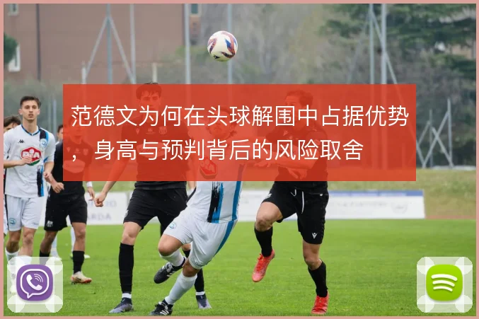 范德文为何在头球解围中占据优势,身高与预判背后的风险取舍
