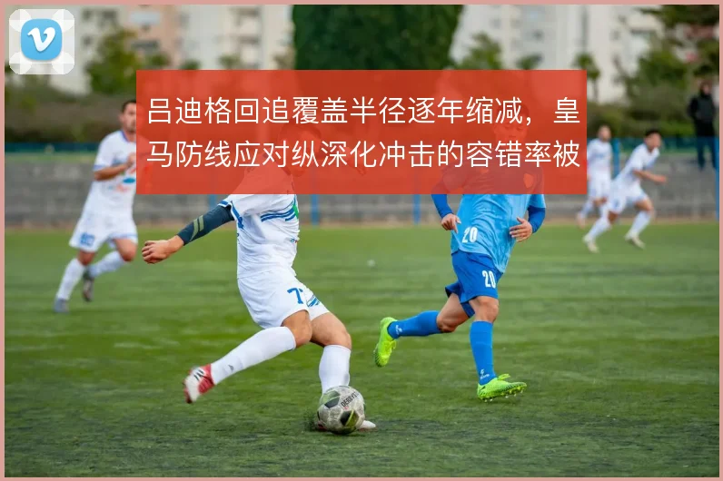 吕迪格回追覆盖半径逐年缩减，皇马防线应对纵深化冲击的容错率被迫降低