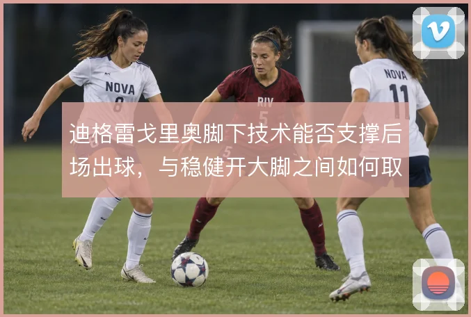 迪格雷戈里奥脚下技术能否支撑后场出球，与稳健开大脚之间如何取舍