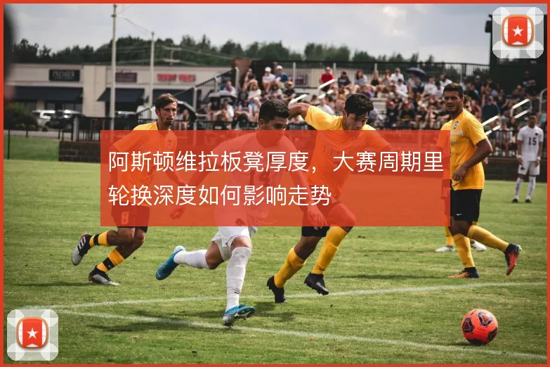 阿斯顿维拉板凳厚度，大赛周期里轮换深度如何影响走势