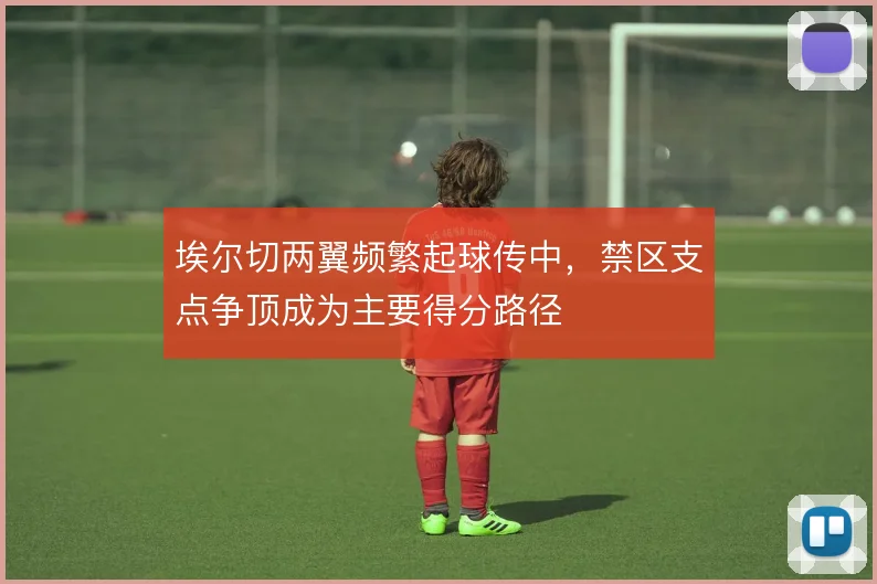 埃尔切两翼频繁起球传中，禁区支点争顶成为主要得分路径