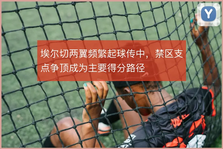 埃尔切两翼频繁起球传中，禁区支点争顶成为主要得分路径