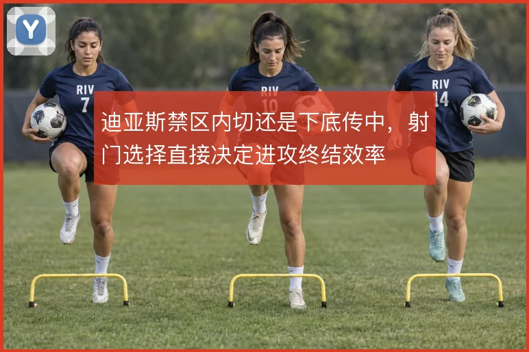 迪亚斯禁区内切还是下底传中,射门选择直接决定进攻终结效率