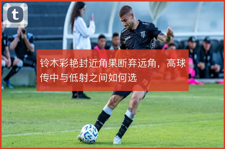 铃木彩艳封近角果断弃远角,高球传中与低射之间如何选
