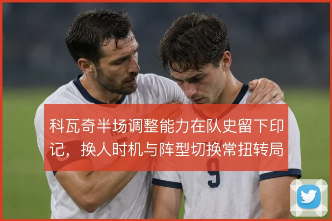 科瓦奇半场调整能力在队史留下印记，换人时机与阵型切换常扭转局面