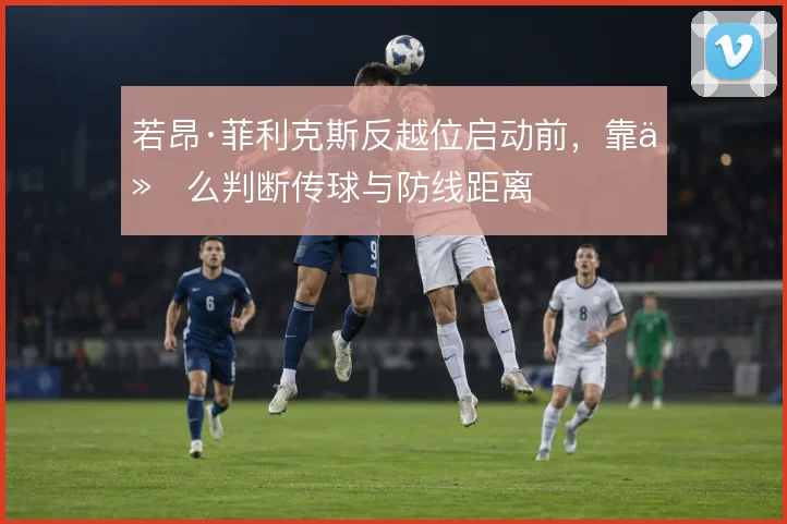 若昂·菲利克斯反越位启动前,靠什么判断传球与防线距离