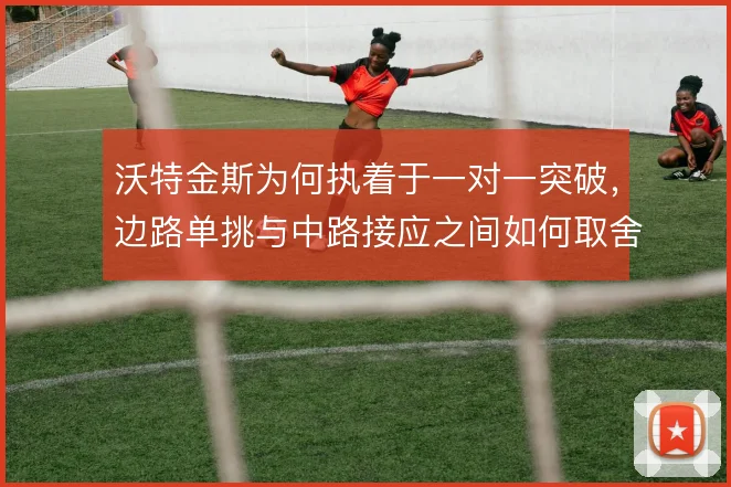 沃特金斯为何执着于一对一突破，边路单挑与中路接应之间如何取舍
