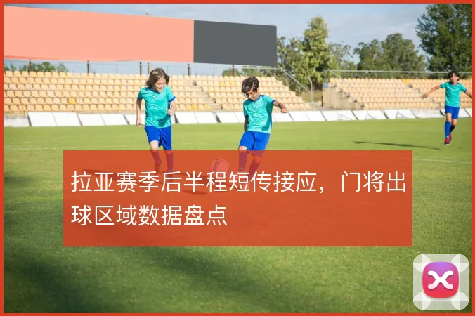 拉亚赛季后半程短传接应，门将出球区域数据盘点