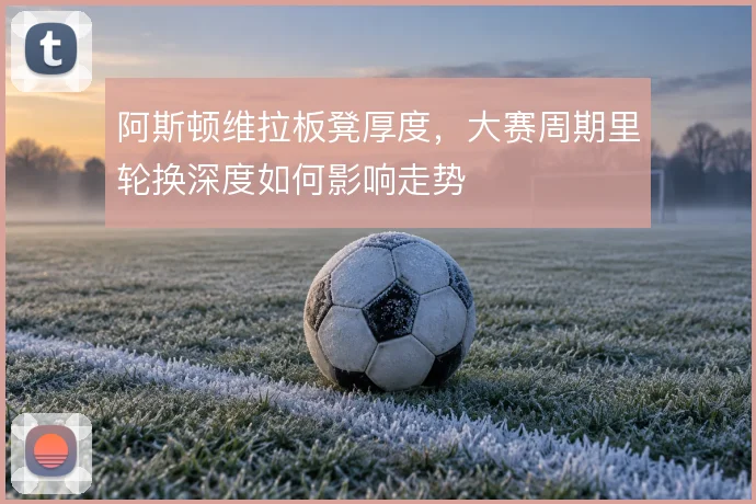 阿斯顿维拉板凳厚度，大赛周期里轮换深度如何影响走势