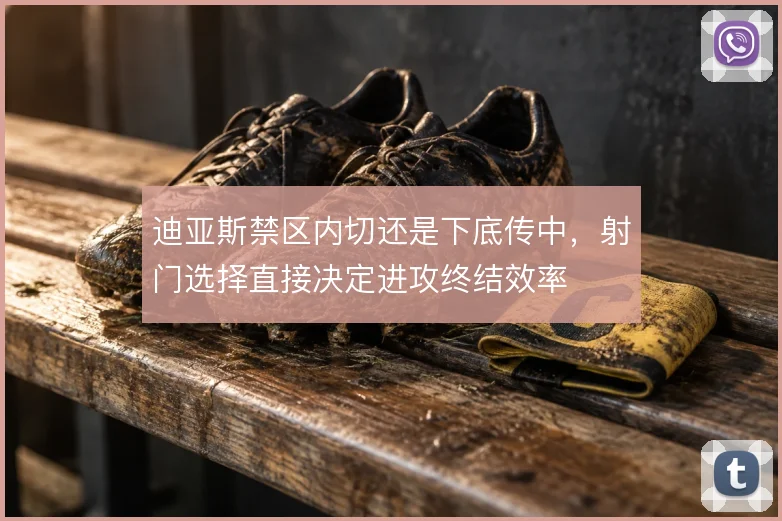 迪亚斯禁区内切还是下底传中,射门选择直接决定进攻终结效率