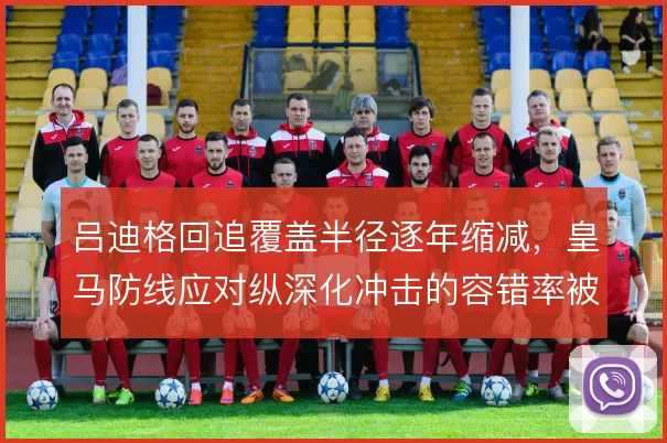 吕迪格回追覆盖半径逐年缩减，皇马防线应对纵深化冲击的容错率被迫降低