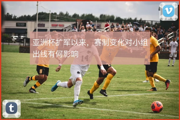 亚洲杯扩军以来，赛制变化对小组出线有何影响