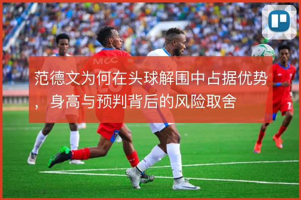 范德文为何在头球解围中占据优势,身高与预判背后的风险取舍