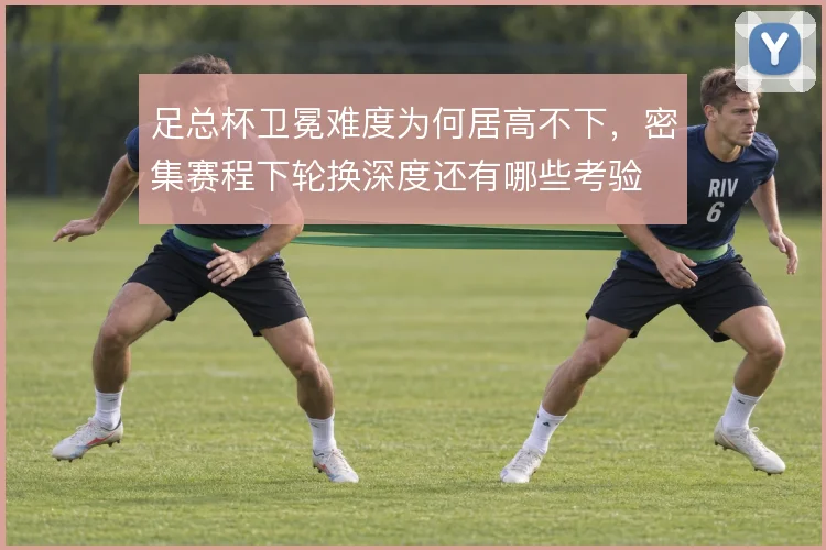 足总杯卫冕难度为何居高不下，密集赛程下轮换深度还有哪些考验