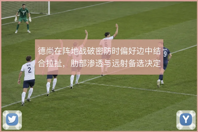 德尚在阵地战破密防时偏好边中结合拉扯，肋部渗透与远射备选决定破局效率